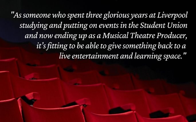 Quote reads: As someone who spent 3 glorious years at Liverpool studying and putting on events in the Student Union and now ending up as a Musical Theatre Producer, it’s fitting to be able to give something back to a live entertainment and learning space.