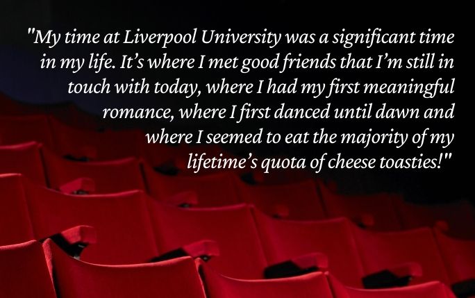 Quote reads: My time at Liverpool University was a significant time in my life. It’s where I met good friends that I’m still in touch with today, where I had my first meaningful romance, where I first danced until dawn and where I seemed to eat the majority of my lifetime’s quota of cheese toasties!